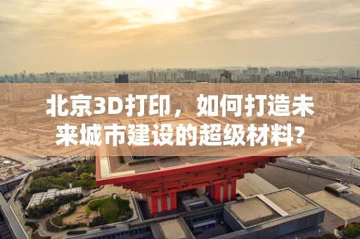 北京3D打印，如何打造未来城市建设的超级材料?