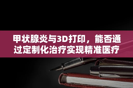 甲状腺炎与3D打印，能否通过定制化治疗实现精准医疗？