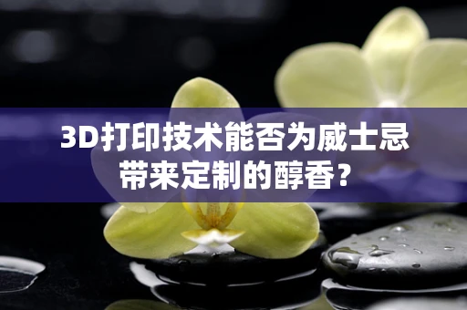 3D打印技术能否为威士忌带来定制的醇香？