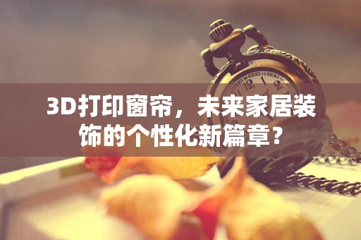 3D打印窗帘，未来家居装饰的个性化新篇章？