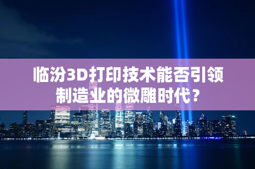 临汾3D打印技术能否引领制造业的微雕时代？