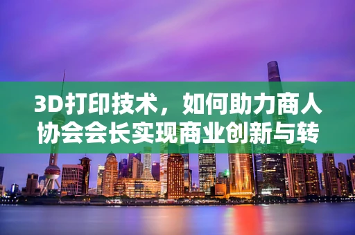 3D打印技术，如何助力商人协会会长实现商业创新与转型？
