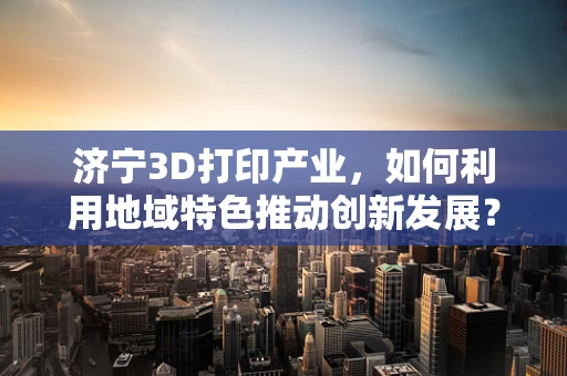 济宁3D打印产业，如何利用地域特色推动创新发展？