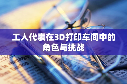 工人代表在3D打印车间中的角色与挑战