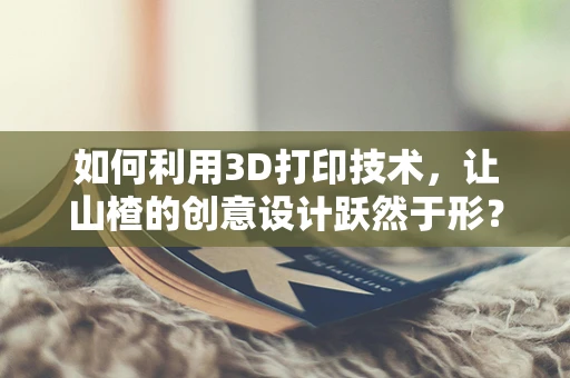 如何利用3D打印技术，让山楂的创意设计跃然于形？
