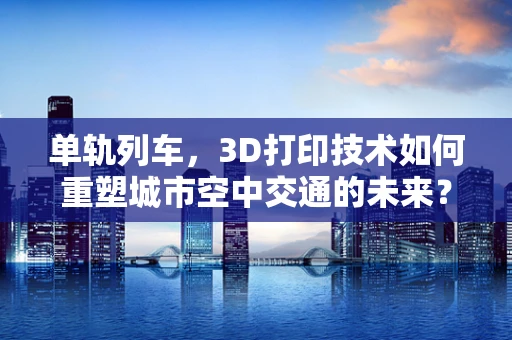 单轨列车，3D打印技术如何重塑城市空中交通的未来？