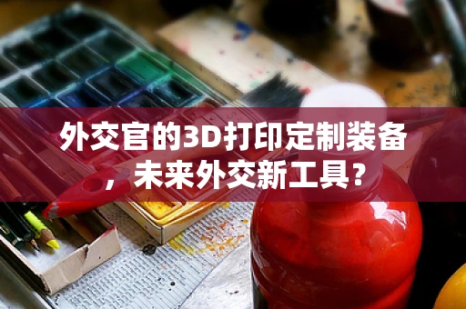 外交官的3D打印定制装备，未来外交新工具？