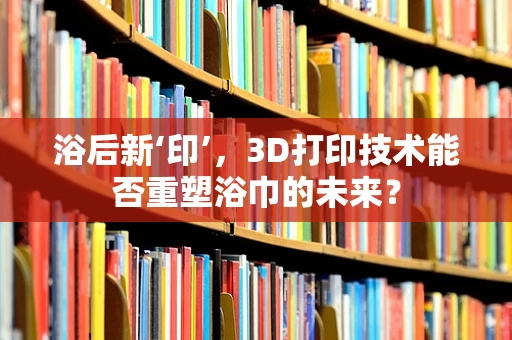 浴后新‘印’，3D打印技术能否重塑浴巾的未来？