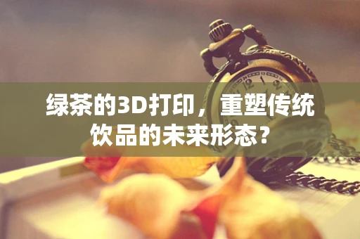 绿茶的3D打印，重塑传统饮品的未来形态？