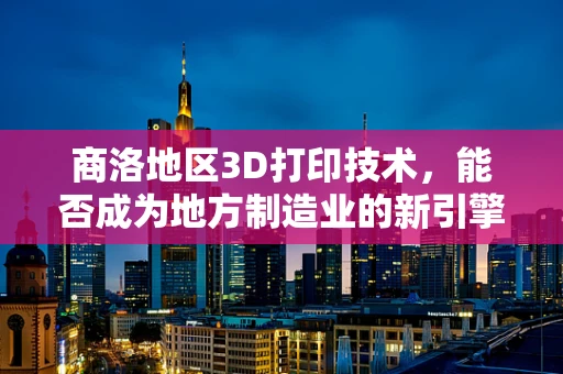 商洛地区3D打印技术，能否成为地方制造业的新引擎？