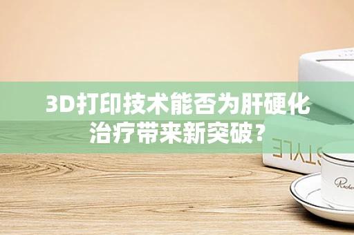 3D打印技术能否为肝硬化治疗带来新突破？