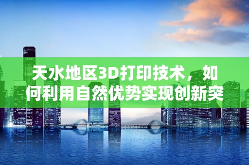 天水地区3D打印技术，如何利用自然优势实现创新突破？