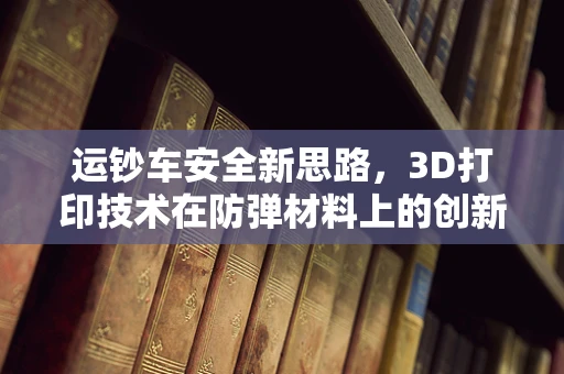 运钞车安全新思路，3D打印技术在防弹材料上的创新应用