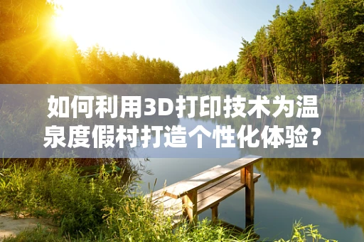 如何利用3D打印技术为温泉度假村打造个性化体验？