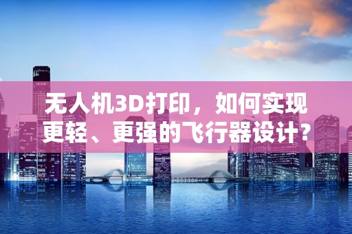 无人机3D打印，如何实现更轻、更强的飞行器设计？