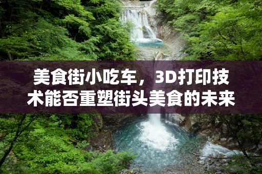 美食街小吃车，3D打印技术能否重塑街头美食的未来？