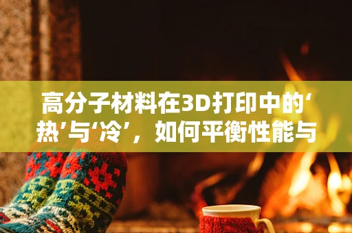高分子材料在3D打印中的‘热’与‘冷’，如何平衡性能与成本？