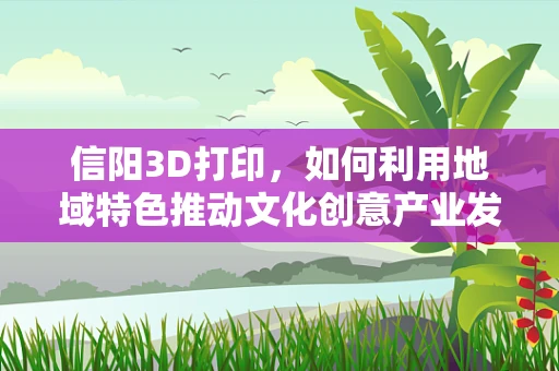 信阳3D打印，如何利用地域特色推动文化创意产业发展？