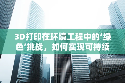 3D打印在环境工程中的‘绿色’挑战，如何实现可持续的制造过程？