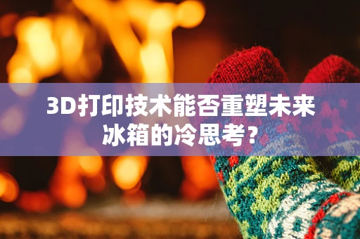 3D打印技术能否重塑未来冰箱的冷思考？