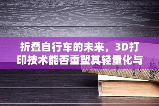 折叠自行车的未来，3D打印技术能否重塑其轻量化与便携性？