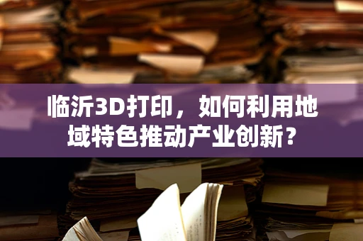 临沂3D打印，如何利用地域特色推动产业创新？