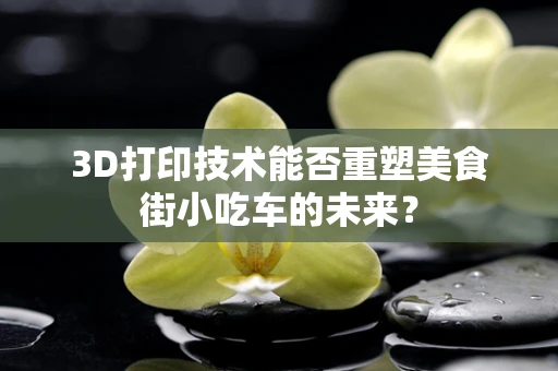 3D打印技术能否重塑美食街小吃车的未来？