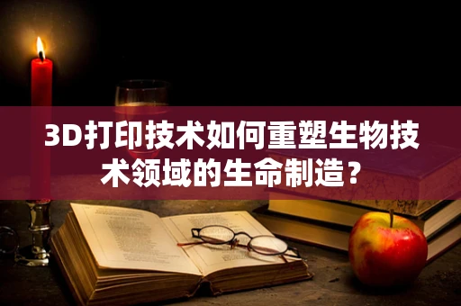 3D打印技术如何重塑生物技术领域的生命制造？
