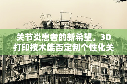 关节炎患者的新希望，3D打印技术能否定制个性化关节解决方案？