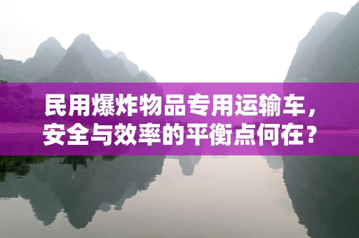 民用爆炸物品专用运输车，安全与效率的平衡点何在？