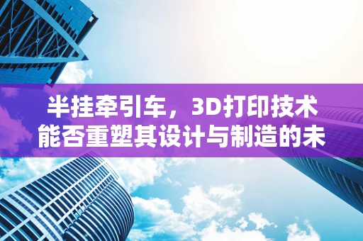 半挂牵引车，3D打印技术能否重塑其设计与制造的未来？
