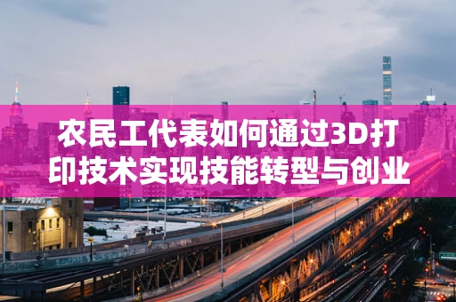 农民工代表如何通过3D打印技术实现技能转型与创业新机遇？