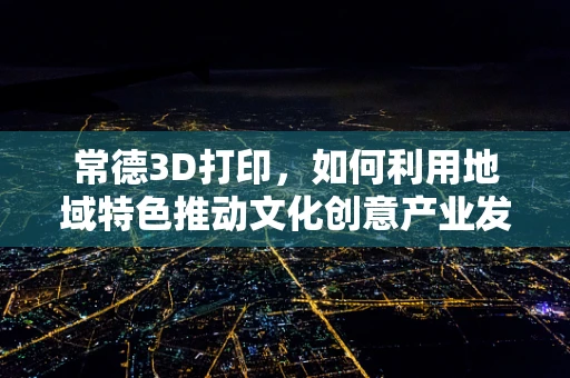 常德3D打印，如何利用地域特色推动文化创意产业发展？