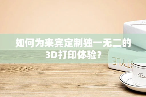 如何为来宾定制独一无二的3D打印体验？