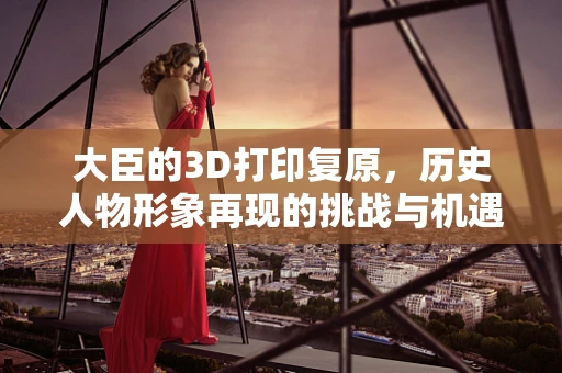 大臣的3D打印复原，历史人物形象再现的挑战与机遇