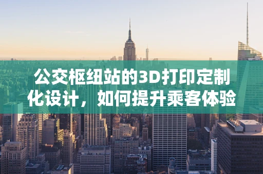 公交枢纽站的3D打印定制化设计，如何提升乘客体验与运营效率？