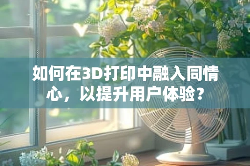 如何在3D打印中融入同情心，以提升用户体验？