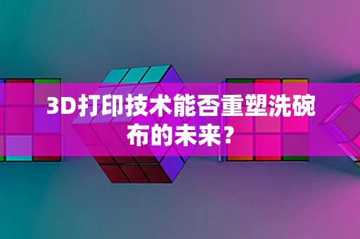 3D打印技术能否重塑洗碗布的未来？