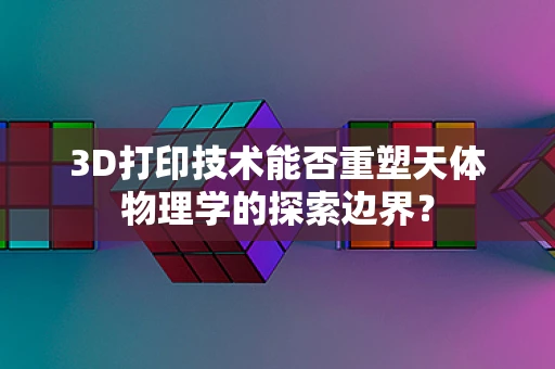 3D打印技术能否重塑天体物理学的探索边界？