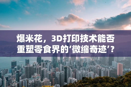 爆米花，3D打印技术能否重塑零食界的‘微缩奇迹’？