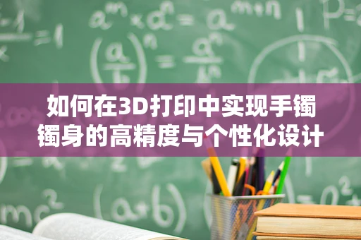 如何在3D打印中实现手镯镯身的高精度与个性化设计？