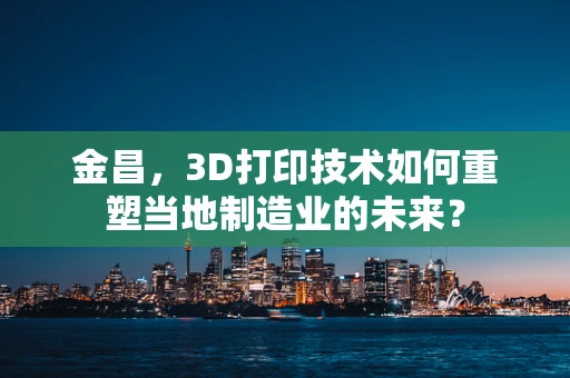 金昌，3D打印技术如何重塑当地制造业的未来？