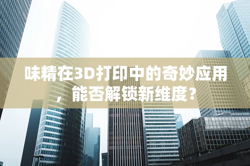 味精在3D打印中的奇妙应用，能否解锁新维度？