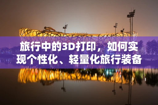 旅行中的3D打印，如何实现个性化、轻量化旅行装备的即时制造？