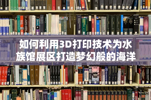 如何利用3D打印技术为水族馆展区打造梦幻般的海洋奇境？