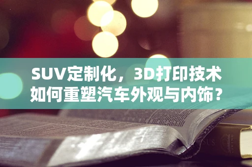 SUV定制化，3D打印技术如何重塑汽车外观与内饰？