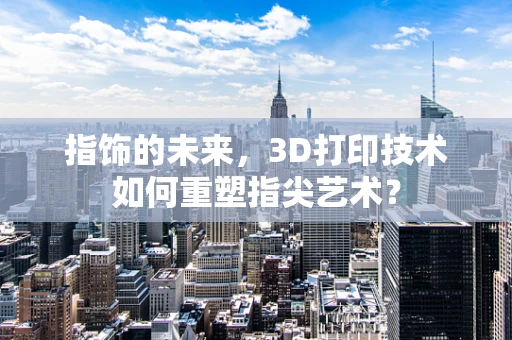 指饰的未来，3D打印技术如何重塑指尖艺术？