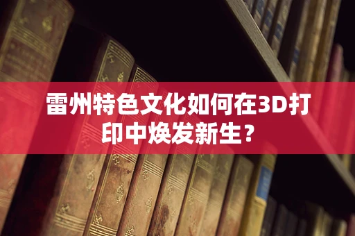 雷州特色文化如何在3D打印中焕发新生？