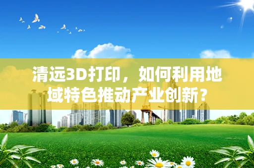 清远3D打印，如何利用地域特色推动产业创新？