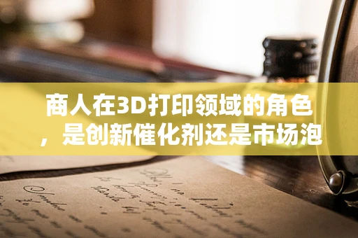 商人在3D打印领域的角色，是创新催化剂还是市场泡沫的推手？